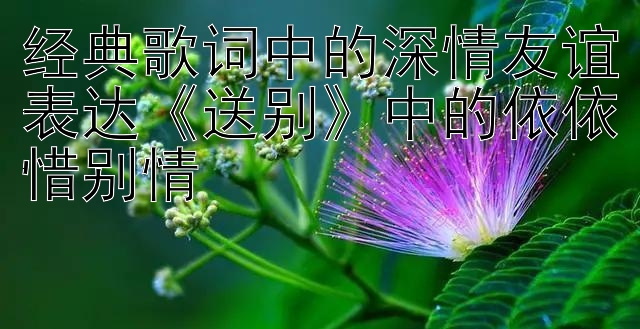 经典歌词中的深情友谊表达《送别》中的依依惜别情